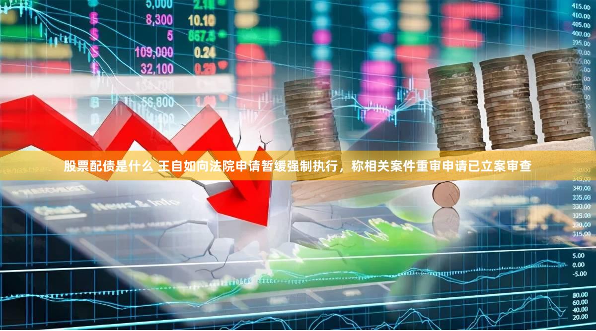 股票配债是什么 王自如向法院申请暂缓强制执行,称相关案件重审申请已立案审查