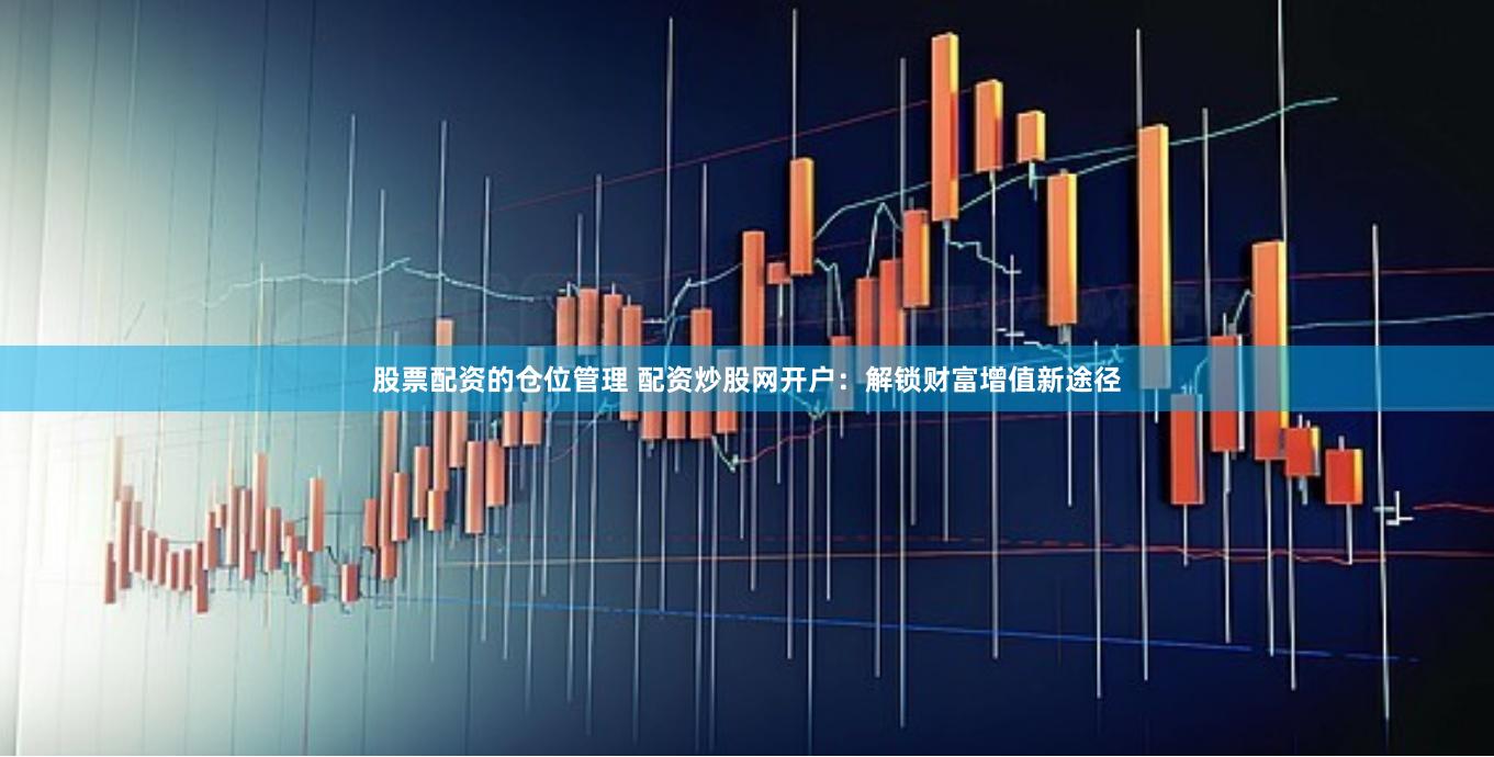 股票配资的仓位管理 配资炒股网开户：解锁财富增值新途径