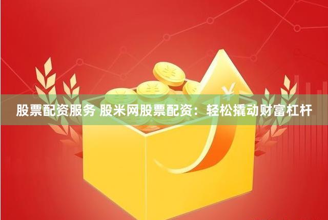 股票配资服务 股米网股票配资：轻松撬动财富杠杆