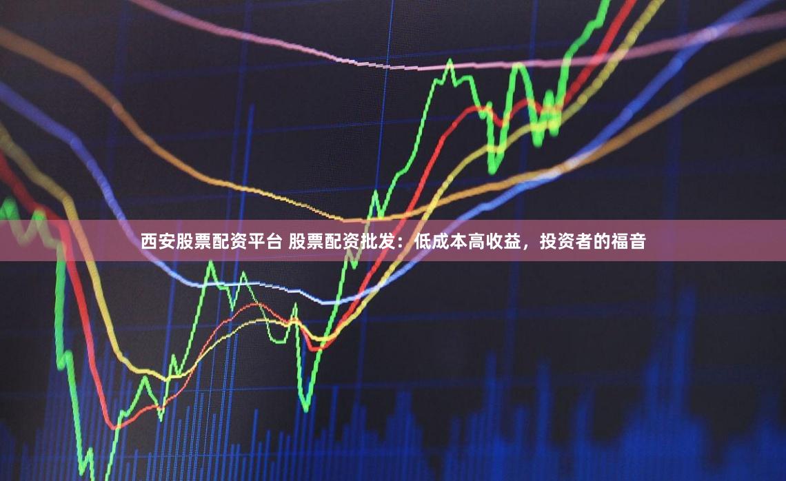 西安股票配资平台 股票配资批发：低成本高收益，投资者的福音
