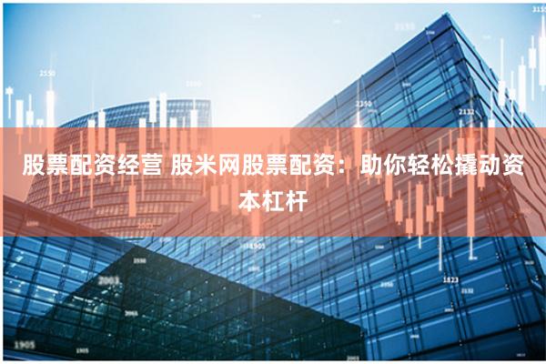 股票配资经营 股米网股票配资：助你轻松撬动资本杠杆