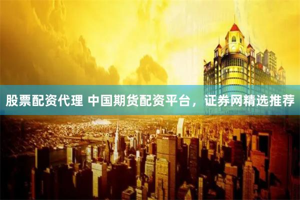 股票配资代理 中国期货配资平台，证券网精选推荐