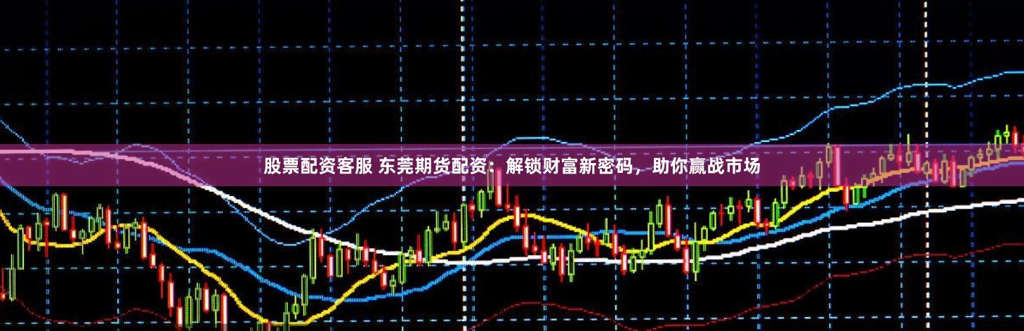股票配资客服 东莞期货配资：解锁财富新密码，助你赢战市场