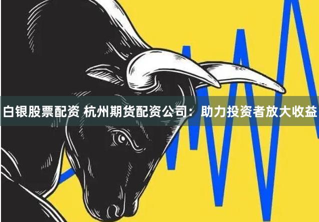 白银股票配资 杭州期货配资公司：助力投资者放大收益