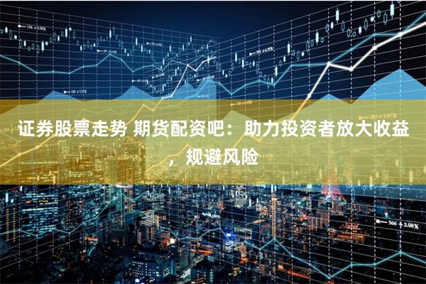 证券股票走势 期货配资吧：助力投资者放大收益，规避风险