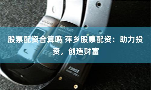 股票配资合算吗 萍乡股票配资：助力投资，创造财富