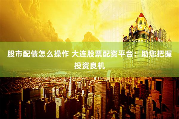 股市配债怎么操作 大连股票配资平台：助您把握投资良机