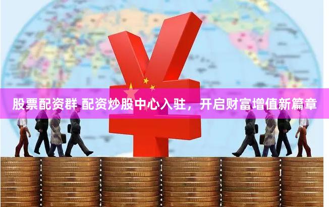 股票配资群 配资炒股中心入驻，开启财富增值新篇章