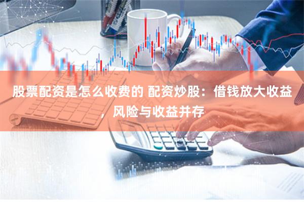 股票配资是怎么收费的 配资炒股：借钱放大收益，风险与收益并存