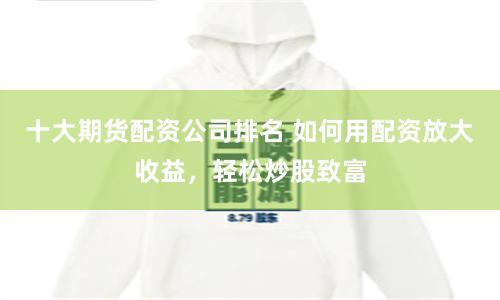 十大期货配资公司排名 如何用配资放大收益，轻松炒股致富