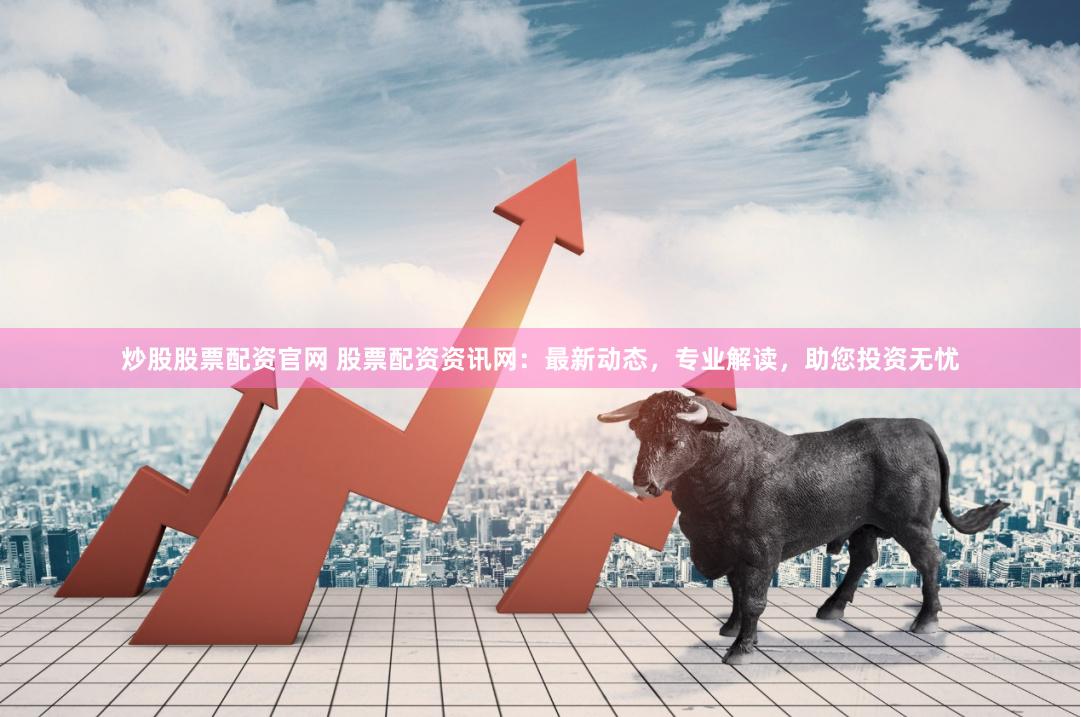 炒股股票配资官网 股票配资资讯网：最新动态，专业解读，助您投资无忧