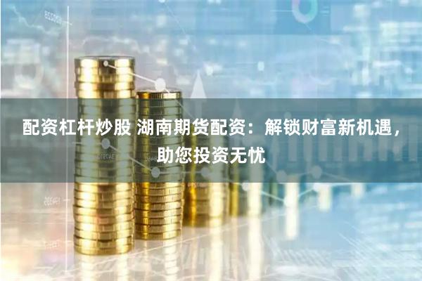 配资杠杆炒股 湖南期货配资：解锁财富新机遇，助您投资无忧