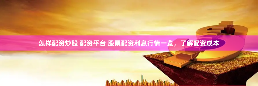 怎样配资炒股 配资平台 股票配资利息行情一览，了解配资成本