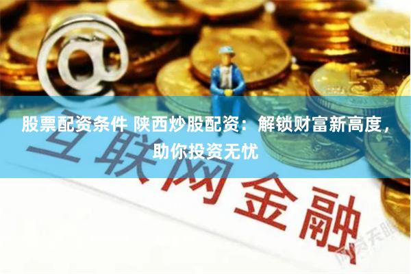 股票配资条件 陕西炒股配资:解锁财富新高度,助你投资无忧