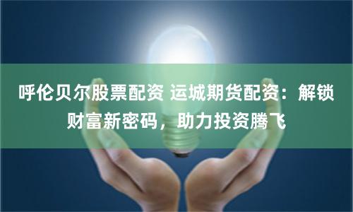 呼伦贝尔股票配资 运城期货配资：解锁财富新密码，助力投资腾飞
