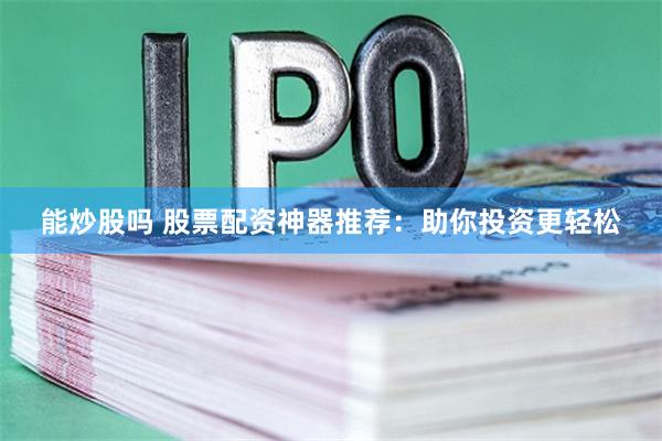 能炒股吗 股票配资神器推荐：助你投资更轻松