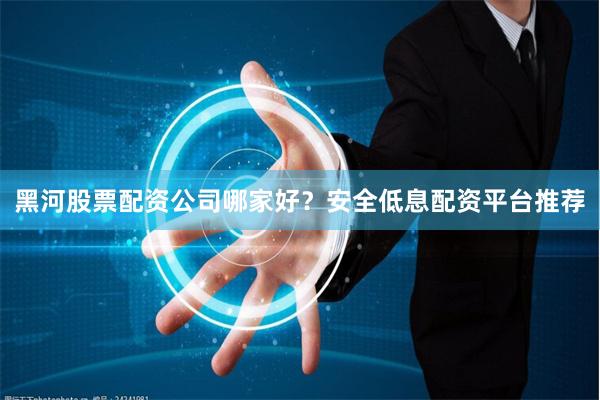 黑河股票配资公司哪家好？安全低息配资平台推荐
