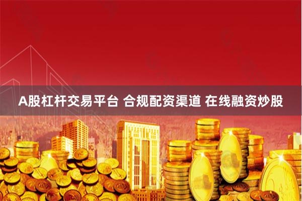 A股杠杆交易平台 合规配资渠道 在线融资炒股