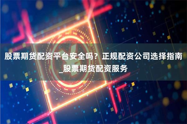 股票期货配资平台安全吗？正规配资公司选择指南_股票期货配资服务